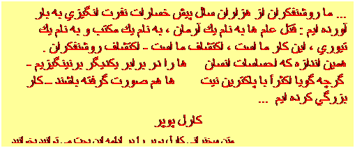 Textfeld: ... ما روشنفكران از هزاران سال پيش خسارات نفرت انگيزي به بار آورده ايم : قتل عام ها به نام يك آرمان ، به نام يك مكتب و به نام يك تيوري ، اين كار ما است ، اكتشاف ما است - اكتشاف روشنفكران . همين اندازه كه احساسات انسان ها را در برابر يكديگر برنينگيزيم - گرچه گويا اكثراً با پاكترين نيت ها هم صورت گرفته باشند ــ كار بزرگي كرده ايم ...
کارل پوپر
متن سخنراني کارل پوپر را در ادامه اين بحث مي توانيد بخوانيد

